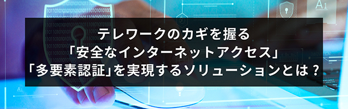 テレワークのカギを握る「安全なインターネットアクセス」「多要素認証」を実現するソリューションとは？