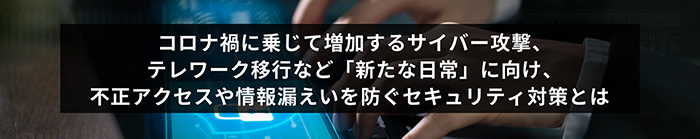 コロナ禍に乗じて増加するサイバー攻撃、テレワーク移行など「新たな日常」に向け、不正アクセスや情報漏えいを防ぐセキュリティ対策とは