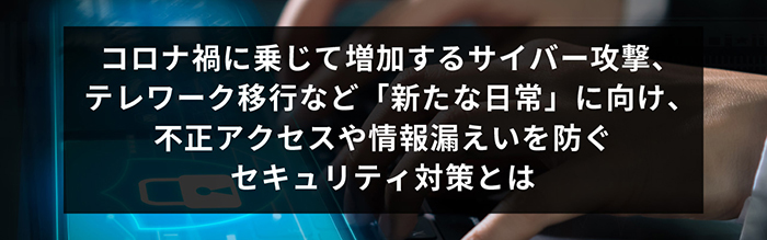 コロナ禍に乗じて増加するサイバー攻撃、テレワーク移行など「新たな日常」に向け、不正アクセスや情報漏えいを防ぐセキュリティ対策とは