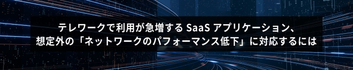 テレワークで利用が急増するSaaS アプリケーション、想定外の「ネットワークのパフォーマンス低下」に対応するには