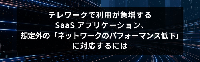 テレワークで利用が急増するSaaS アプリケーション、想定外の「ネットワークのパフォーマンス低下」に対応するには